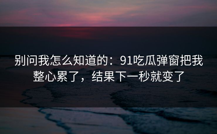 别问我怎么知道的：91吃瓜弹窗把我整心累了，结果下一秒就变了