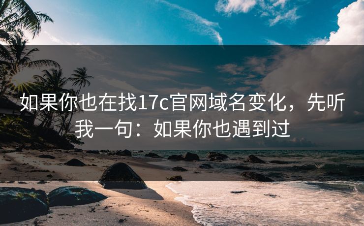 如果你也在找17c官网域名变化，先听我一句：如果你也遇到过