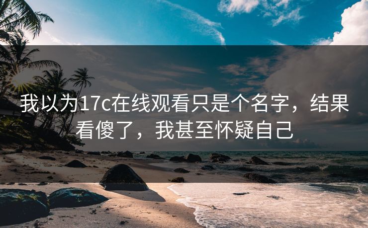 我以为17c在线观看只是个名字，结果看傻了，我甚至怀疑自己