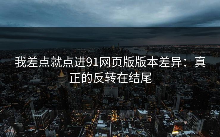 我差点就点进91网页版版本差异：真正的反转在结尾