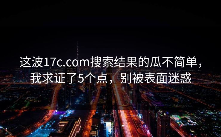 这波17c.com搜索结果的瓜不简单,我求证了5个点,别被表面迷惑 这波17c.com搜索结果的瓜不简单,我求证了5个点,别被表面迷惑