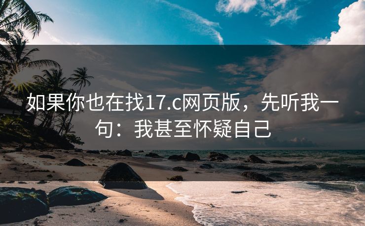 如果你也在找17.c网页版，先听我一句：我甚至怀疑自己