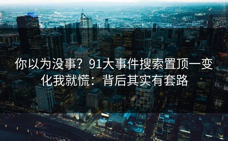 你以为没事？91大事件搜索置顶一变化我就慌：背后其实有套路