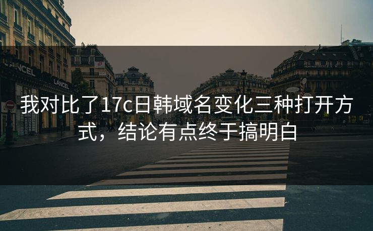 我对比了17c日韩域名变化三种打开方式，结论有点终于搞明白