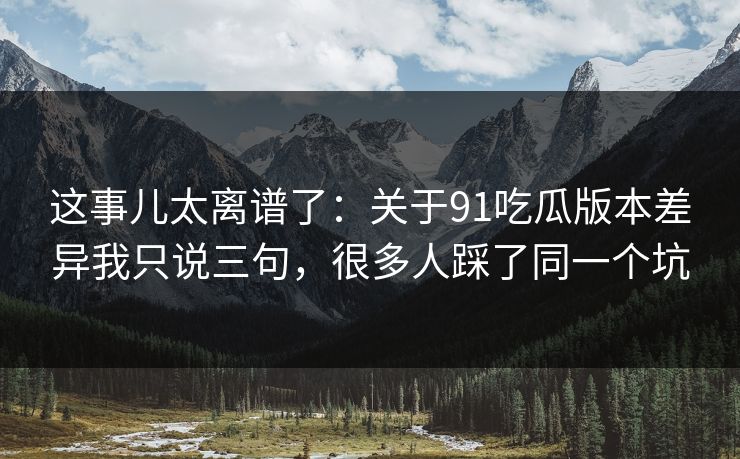 这事儿太离谱了：关于91吃瓜版本差异我只说三句，很多人踩了同一个坑
