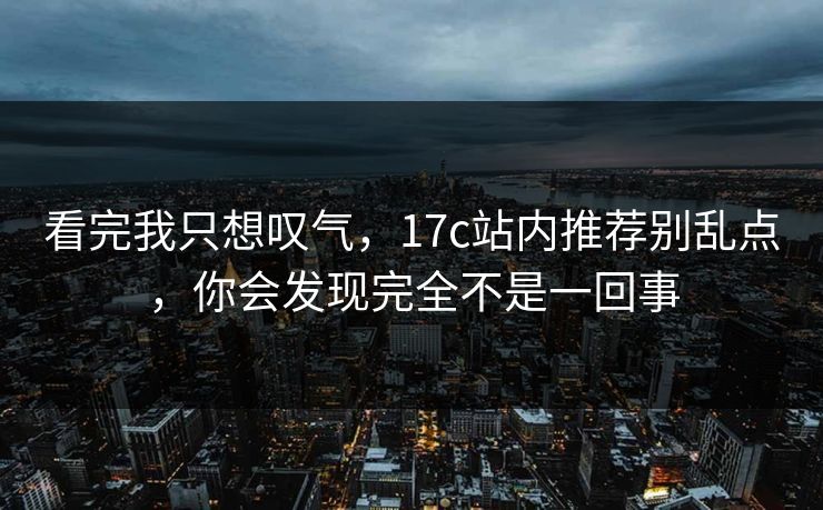 看完我只想叹气，17c站内推荐别乱点，你会发现完全不是一回事