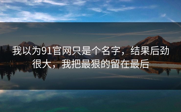 我以为91官网只是个名字，结果后劲很大，我把最狠的留在最后