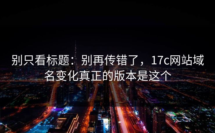 别只看标题：别再传错了，17c网站域名变化真正的版本是这个