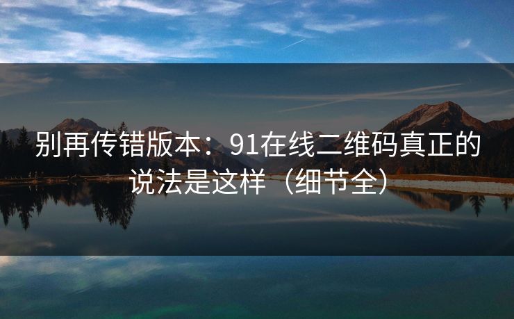 别再传错版本：91在线二维码真正的说法是这样（细节全）