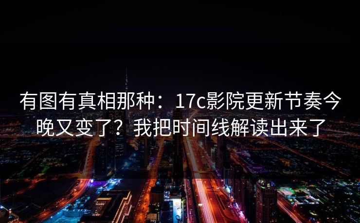 有图有真相那种：17c影院更新节奏今晚又变了？我把时间线解读出来了
