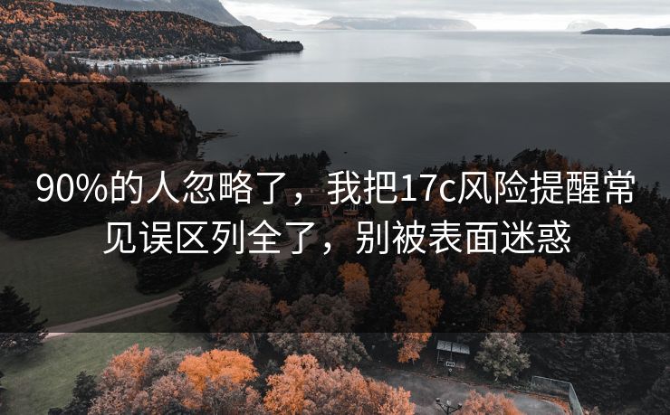 90%的人忽略了，我把17c风险提醒常见误区列全了，别被表面迷惑