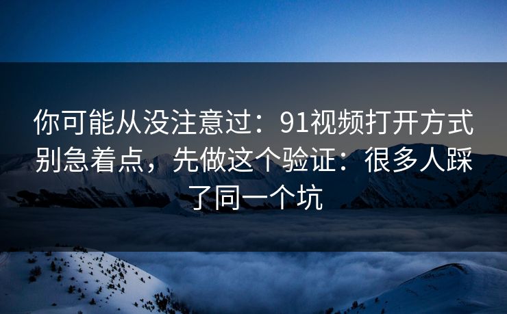 你可能从没注意过：91视频打开方式别急着点，先做这个验证：很多人踩了同一个坑