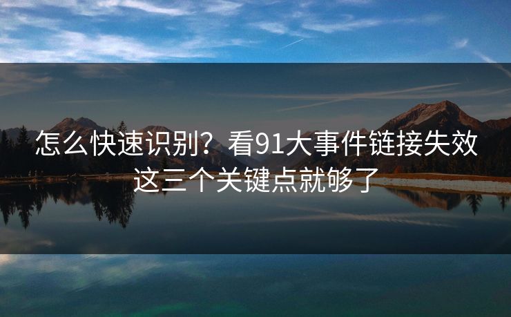 怎么快速识别？看91大事件链接失效这三个关键点就够了