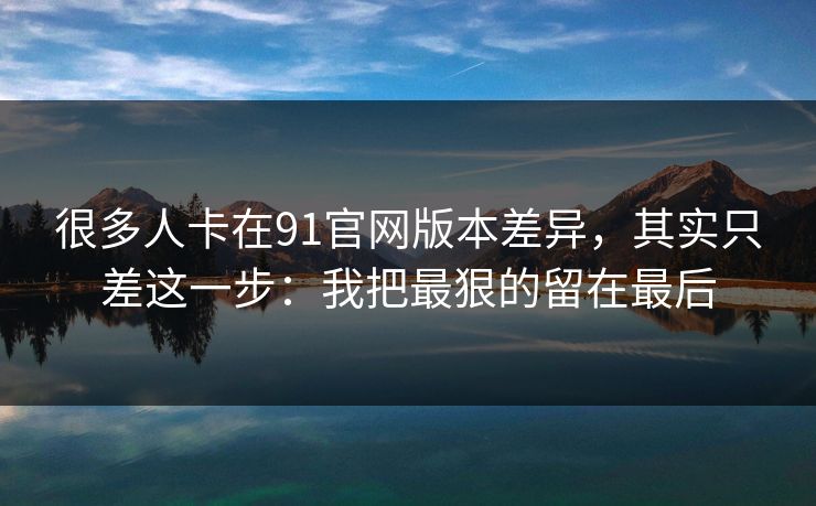 很多人卡在91官网版本差异，其实只差这一步：我把最狠的留在最后