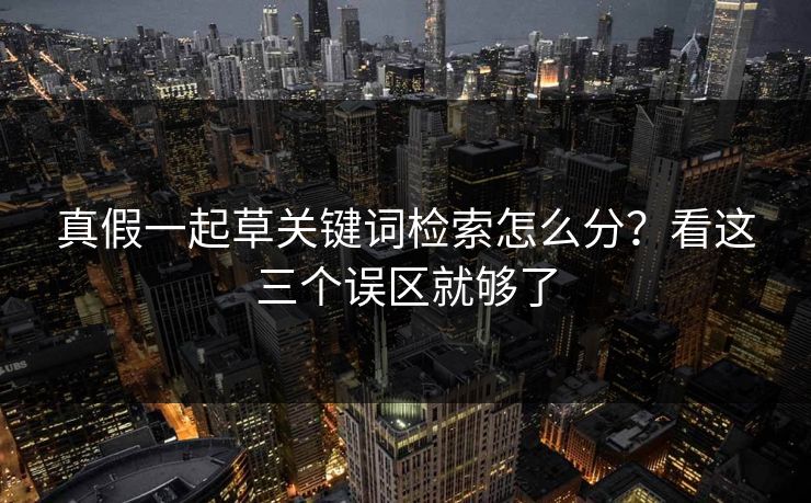 真假一起草关键词检索怎么分?看这三个误区就够了 真假一起草关键词检索怎么分?看这三个误区就够了