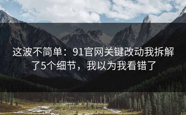 这波不简单:91官网关键改动我拆解了5个细节,我以为我看错了 这波不简单:91官网关键改动我拆解了5个细节,我以为我看错了