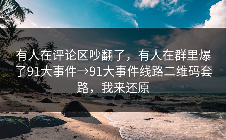 有人在评论区吵翻了，有人在群里爆了91大事件→91大事件线路二维码套路，我来还原