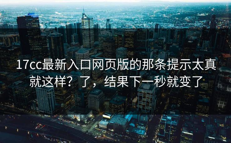 17cc最新入口网页版的那条提示太真就这样？了，结果下一秒就变了