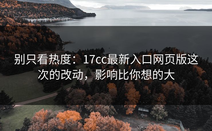 别只看热度：17cc最新入口网页版这次的改动，影响比你想的大