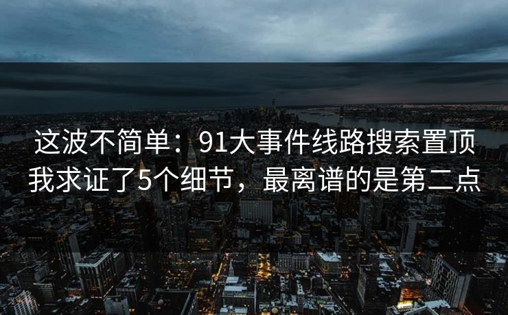 这波不简单：91大事件线路搜索置顶我求证了5个细节，最离谱的是第二点