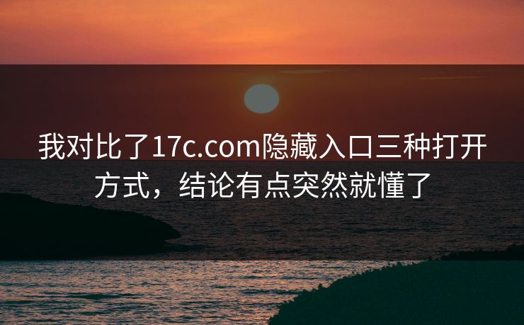 我对比了17c.com隐藏入口三种打开方式，结论有点突然就懂了