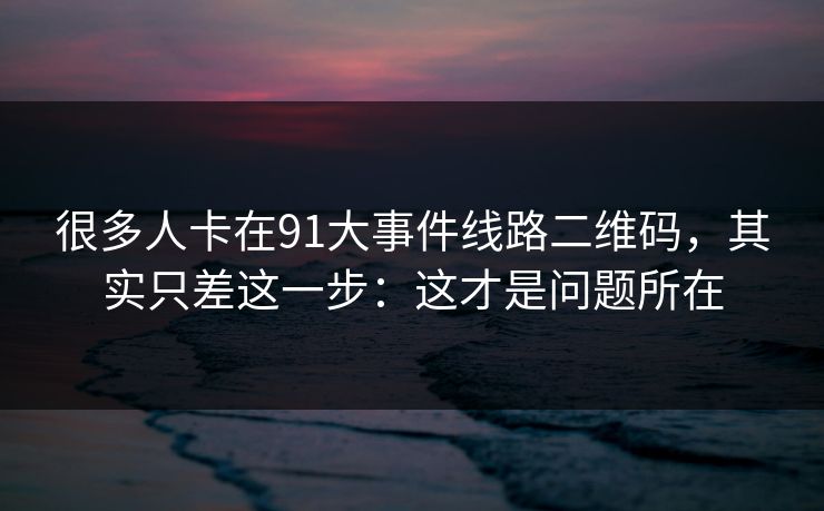 很多人卡在91大事件线路二维码，其实只差这一步：这才是问题所在