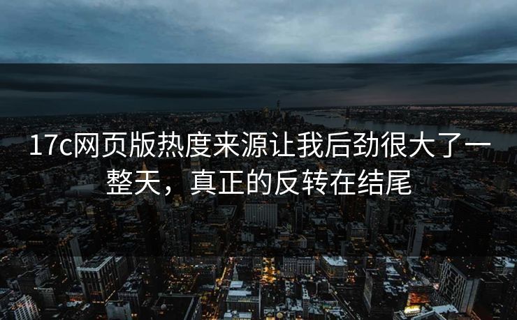 17c网页版热度来源让我后劲很大了一整天，真正的反转在结尾