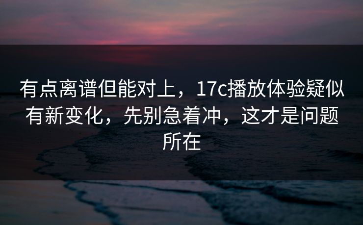 有点离谱但能对上，17c播放体验疑似有新变化，先别急着冲，这才是问题所在