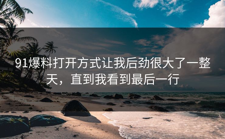 91爆料打开方式让我后劲很大了一整天，直到我看到最后一行