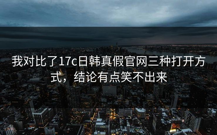 我对比了17c日韩真假官网三种打开方式，结论有点笑不出来