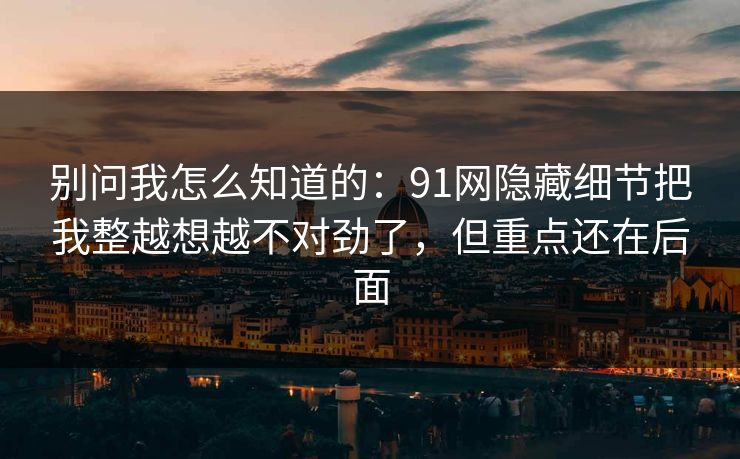 别问我怎么知道的：91网隐藏细节把我整越想越不对劲了，但重点还在后面