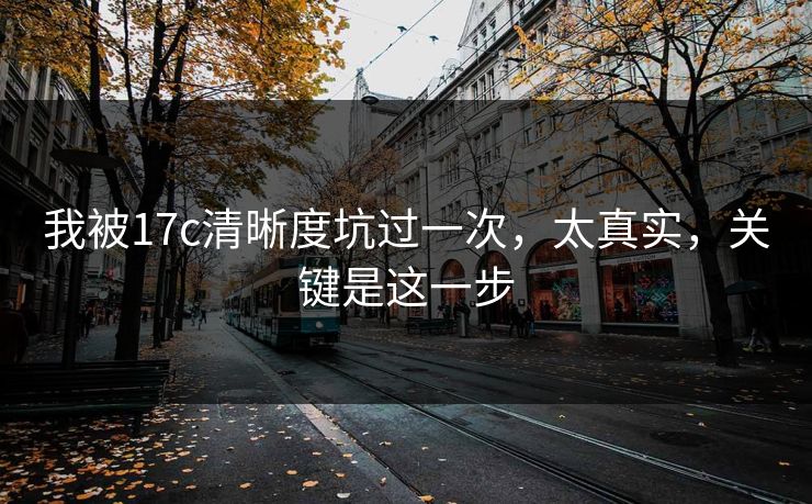 我被17c清晰度坑过一次，太真实，关键是这一步