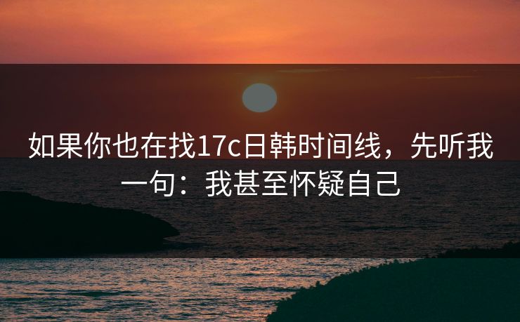如果你也在找17c日韩时间线，先听我一句：我甚至怀疑自己