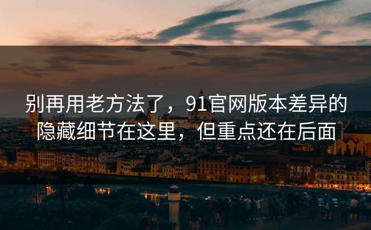 别再用老方法了，91官网版本差异的隐藏细节在这里，但重点还在后面