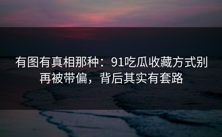 有图有真相那种：91吃瓜收藏方式别再被带偏，背后其实有套路
