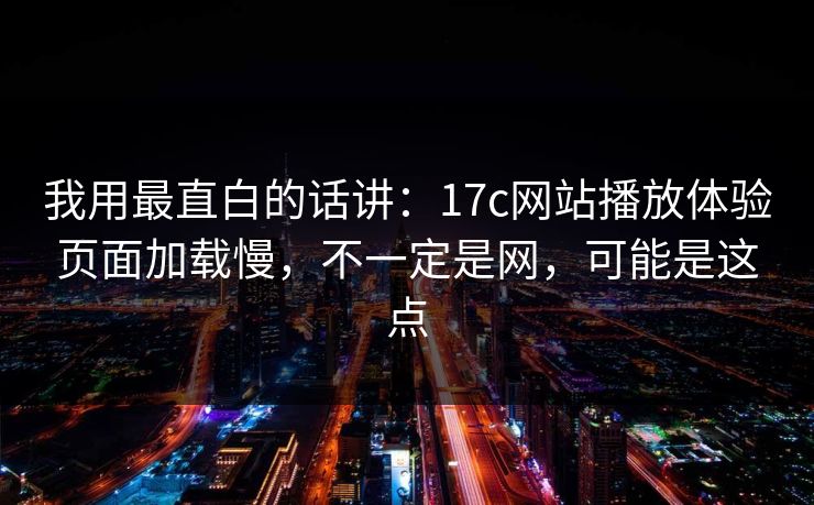我用最直白的话讲：17c网站播放体验页面加载慢，不一定是网，可能是这点
