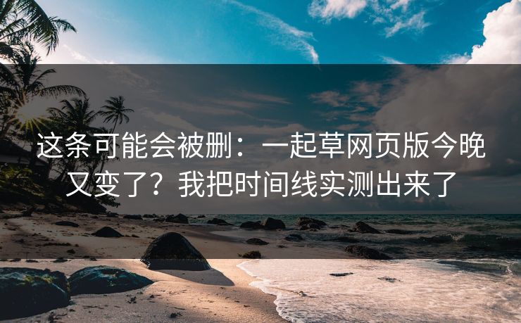 这条可能会被删：一起草网页版今晚又变了？我把时间线实测出来了