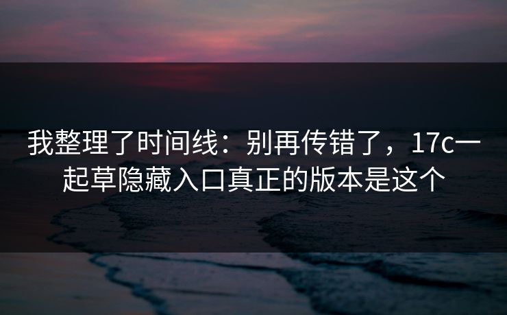 我整理了时间线：别再传错了，17c一起草隐藏入口真正的版本是这个