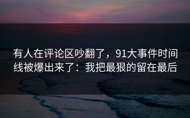 有人在评论区吵翻了，91大事件时间线被爆出来了：我把最狠的留在最后