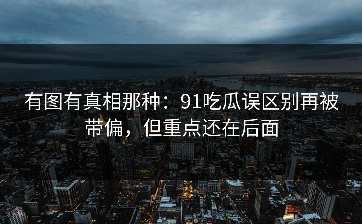 有图有真相那种：91吃瓜误区别再被带偏，但重点还在后面