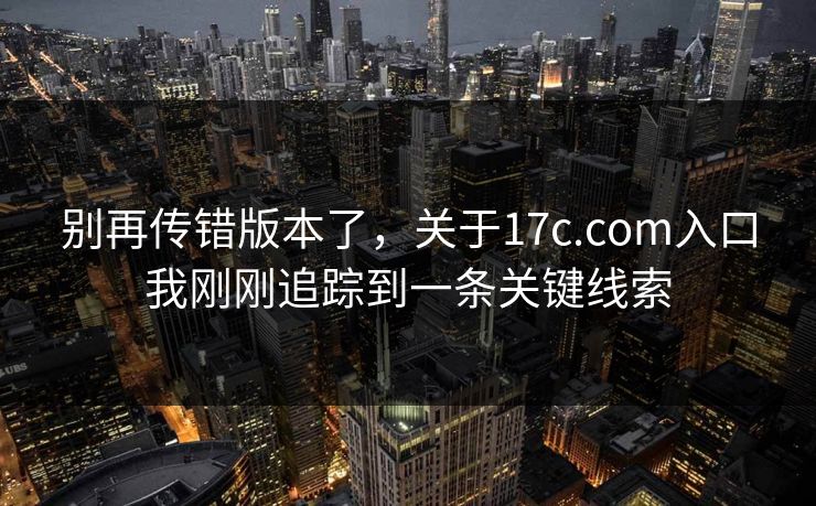 别再传错版本了，关于17c.com入口我刚刚追踪到一条关键线索