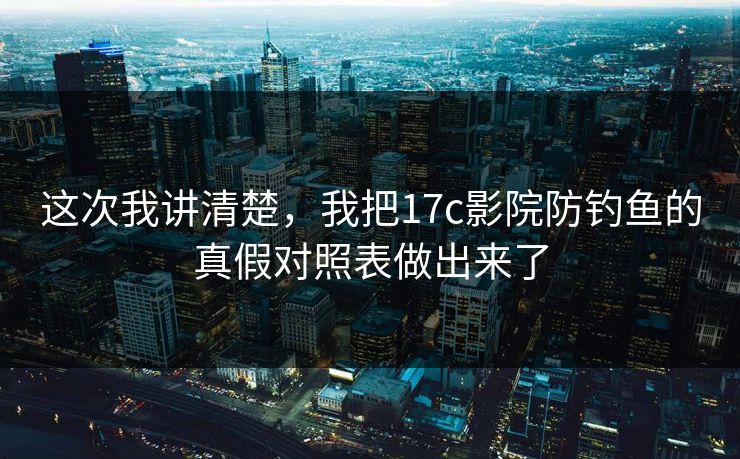 这次我讲清楚，我把17c影院防钓鱼的真假对照表做出来了