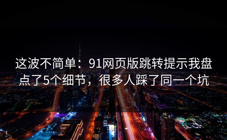 这波不简单：91网页版跳转提示我盘点了5个细节，很多人踩了同一个坑