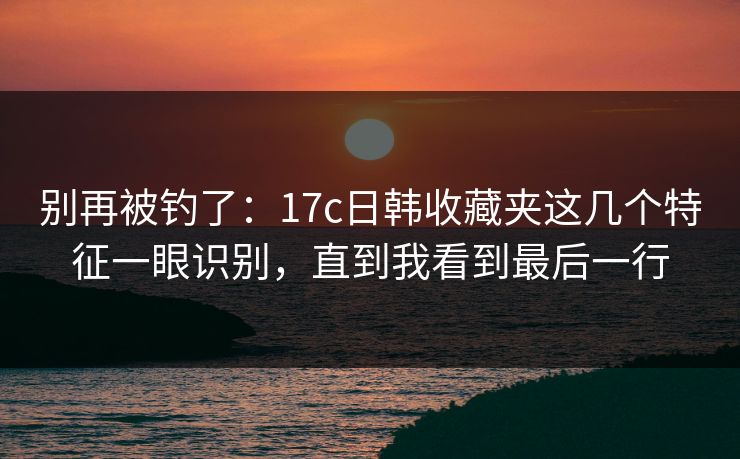 别再被钓了：17c日韩收藏夹这几个特征一眼识别，直到我看到最后一行