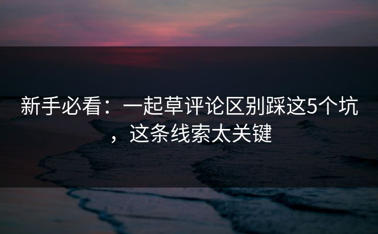 新手必看：一起草评论区别踩这5个坑，这条线索太关键