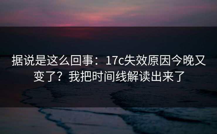 据说是这么回事：17c失效原因今晚又变了？我把时间线解读出来了