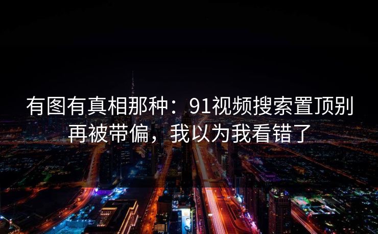 有图有真相那种：91视频搜索置顶别再被带偏，我以为我看错了