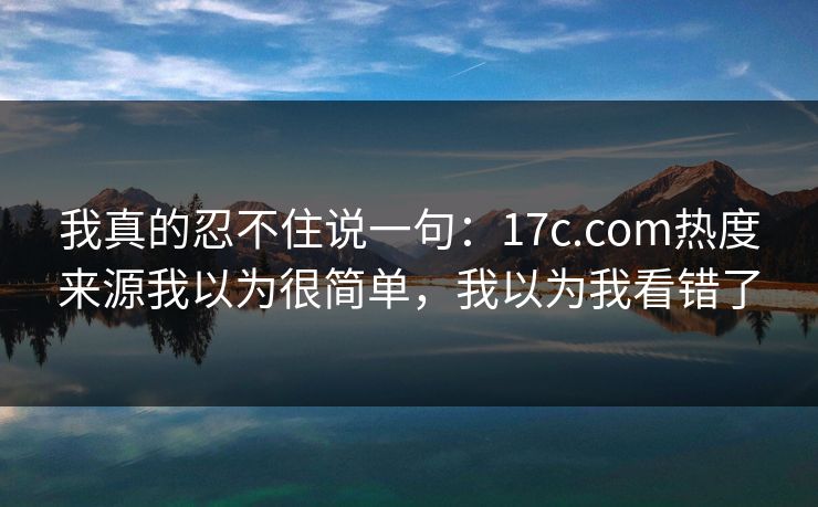 我真的忍不住说一句：17c.com热度来源我以为很简单，我以为我看错了
