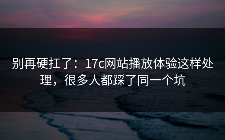 别再硬扛了：17c网站播放体验这样处理，很多人都踩了同一个坑