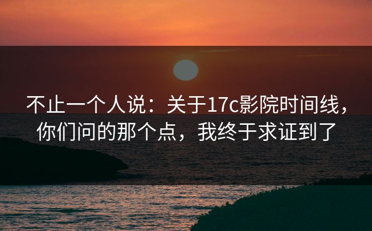 不止一个人说：关于17c影院时间线，你们问的那个点，我终于求证到了